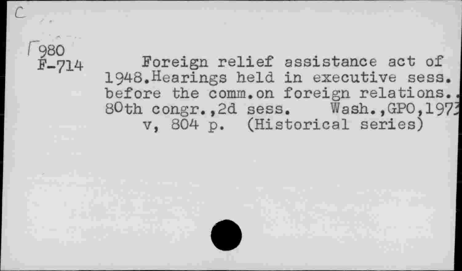 ﻿c
r980
F-714
Foreign relief assistance act of 1948.Hearings held in executive sess. before the comm.on foreign relations. 80th congr.,2d sess. Wash.,GPO,197 v, 804 p. (Historical series)